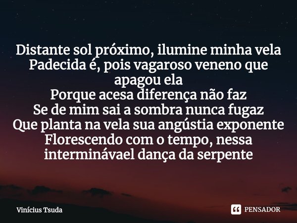 ⁠Distante sol próximo, ilumine minha vela
Padecida é, pois vagaroso veneno que apagou ela
Porque acesa diferença não faz
Se de mim sai a sombra nunca fugaz
Que ... Frase de Vinícius Tsuda.