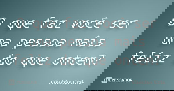O que faz você ser uma pessoa mais feliz do que ontem?... Frase de Vinícius Uria.