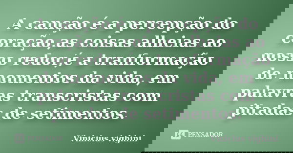 A canção é a percepção do coração,as coisas alheias ao nosso redor,é a tranformação de momentos da vida, em palavras transcristas com pitadas de setimentos.... Frase de Vinicius Vighini.