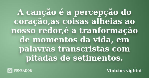 A canção é a percepção do coração,as coisas alheias ao nosso redor,é a tranformação de momentos da vida, em palavras transcristas com pitadas de setimentos.... Frase de Vinicius Vighini.