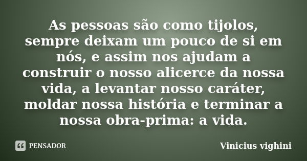 As pessoas são como tijolos, sempre deixam um pouco de si em nós, e assim nos ajudam a construir o nosso alicerce da nossa vida, a levantar nosso caráter, molda... Frase de Vinicius Vighini.