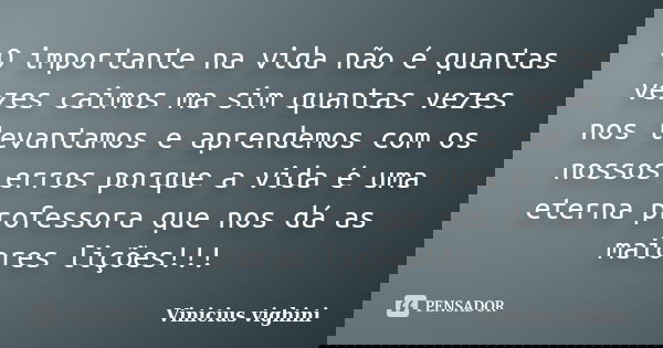 O importante na vida não é quantas vezes caimos ma sim quantas vezes nos levantamos e aprendemos com os nossos erros porque a vida é uma eterna professora que n... Frase de Vinicius Vighini.