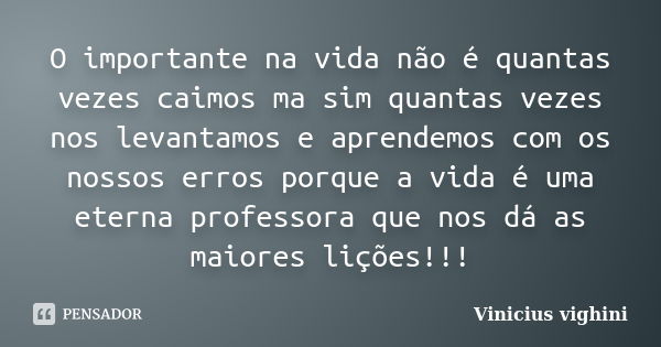 O importante na vida não é quantas vezes caimos ma sim quantas vezes nos levantamos e aprendemos com os nossos erros porque a vida é uma eterna professora que n... Frase de Vinicius Vighini.