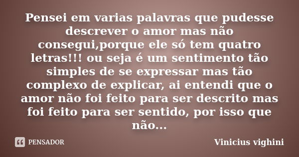 Pensei em varias palavras que pudesse descrever o amor mas não consegui,porque ele só tem quatro letras!!! ou seja é um sentimento tão simples de se expressar m... Frase de Vinicius Vighini.