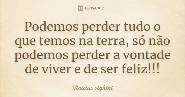 Podemos perder tudo o que temos na terra, só não podemos perder a vontade de viver e de ser feliz!!!... Frase de Vinicius Vighini.