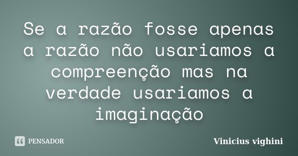 Se a razão fosse apenas a razão não usariamos a compreenção mas na verdade usariamos a imaginação... Frase de Vinicius Vighini.