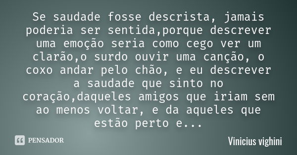 Se saudade fosse descrista, jamais poderia ser sentida,porque descrever uma emoção seria como cego ver um clarão,o surdo ouvir uma canção, o coxo andar pelo chã... Frase de Vinicius Vighini.