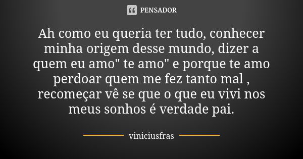 Ah como eu queria ter tudo, conhecer minha origem desse mundo, dizer a quem eu amo" te amo" e porque te amo perdoar quem me fez tanto mal , recomeçar ... Frase de Viniciusfras.