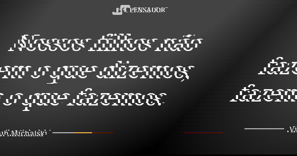 Nossos filhos não fazem o que dizemos, fazem o que fazemos.... Frase de Vinih Michalski.
