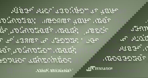 Você vai colher o que plantou, mesmo que não tenha plantado nada, pois a vida é como a terra: se você não plantar nada, nascerão ervas daninhas.... Frase de Vinih Michalski.