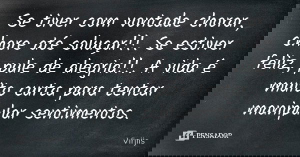 Se tiver com vontade chorar, chore até soluçar!!. Se estiver feliz, pule de alegria!!. A vida é muito curta para tentar manipular sentimentos.... Frase de Vinijs.