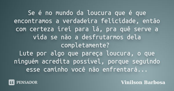 Se é no mundo da loucura que é que encontramos a verdadeira felicidade, então com certeza irei para lá, pra quê serve a vida se não a desfrutarmos dela completa... Frase de Vinilson Barbosa.