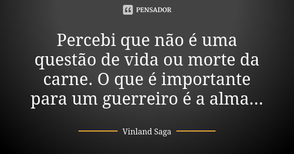 Percebi que não é uma questão de vida ou morte da carne. O que é importante para um guerreiro é a alma...... Frase de Vinland Saga.