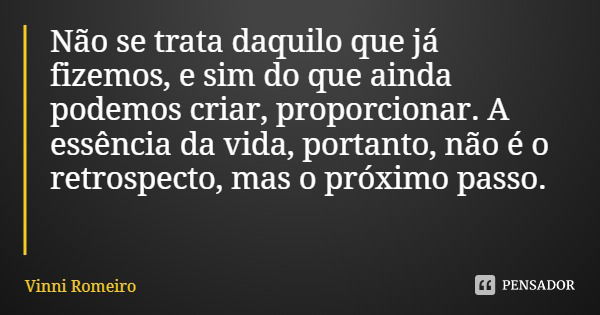 Não se trata daquilo que já fizemos, e sim do que ainda podemos criar, proporcionar. A essência da vida, portanto, não é o retrospecto, mas o próximo passo.... Frase de Vinni Romeiro.