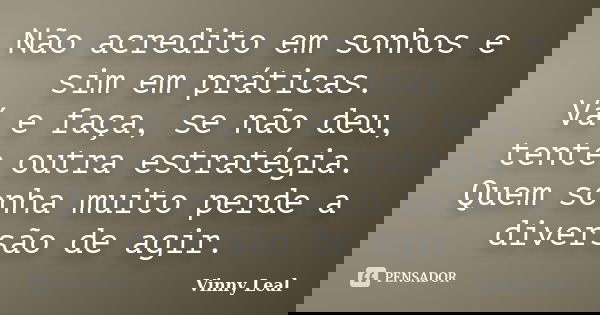Não acredito em sonhos e sim em práticas. Vá e faça, se não deu, tente outra estratégia. Quem sonha muito perde a diversão de agir.... Frase de Vinny Leal.