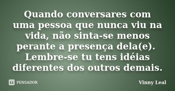 Quando conversares com uma pessoa que nunca viu na vida, não sinta-se menos perante a presença dela(e). Lembre-se tu tens idéias diferentes dos outros demais.... Frase de Vinny Leal.