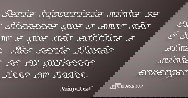 Seria hipocrisia minha se eu dissesse que o amor não é bom e que não edifica a alma. Mas seria ilusão minha se eu quisesse enxergar isso em todos.... Frase de Vinny Leal.