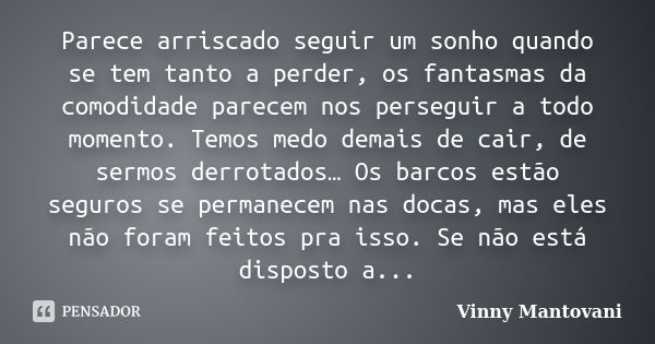 Parece arriscado seguir um sonho quando se tem tanto a perder, os fantasmas da comodidade parecem nos perseguir a todo momento. Temos medo demais de cair, de se... Frase de Vinny Mantovani.