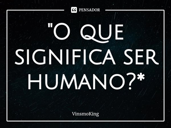 "⁠O que significa ser humano?*... Frase de VinsmoKing.