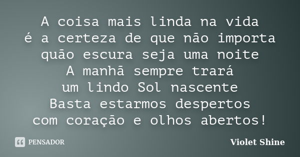 A coisa mais linda na vida é a certeza de que não importa quão escura seja uma noite A manhã sempre trará um lindo Sol nascente Basta estarmos despertos com cor... Frase de Violet Shine.