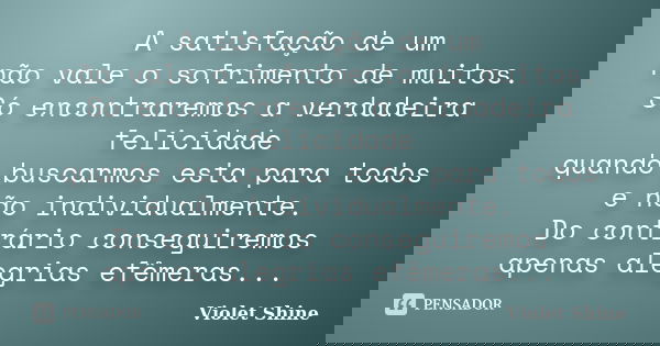 A satisfação de um não vale o sofrimento de muitos. Só encontraremos a verdadeira felicidade quando buscarmos esta para todos e não individualmente. Do contrári... Frase de Violet Shine.