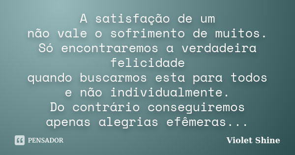 A satisfação de um não vale o sofrimento de muitos. Só encontraremos a verdadeira felicidade quando buscarmos esta para todos e não individualmente. Do contrári... Frase de Violet Shine.