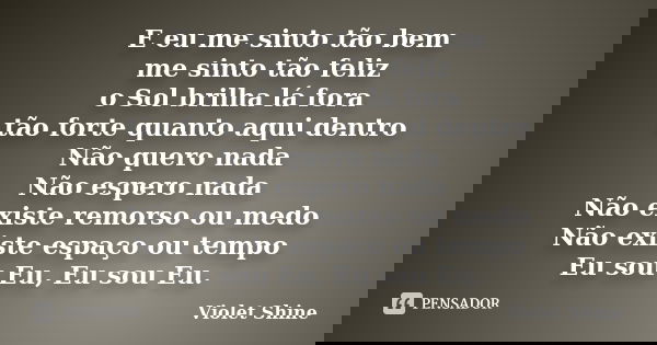 E eu me sinto tão bem me sinto tão feliz o Sol brilha lá fora tão forte quanto aqui dentro Não quero nada Não espero nada Não existe remorso ou medo Não existe ... Frase de Violet Shine.