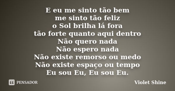 E eu me sinto tão bem me sinto tão feliz o Sol brilha lá fora tão forte quanto aqui dentro Não quero nada Não espero nada Não existe remorso ou medo Não existe ... Frase de Violet Shine.