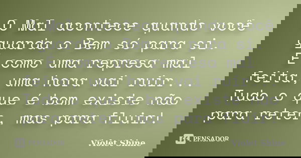 O Mal acontece quando você guarda o Bem só para si. É como uma represa mal feita, uma hora vai ruir... Tudo o que é bom existe não para reter, mas para fluir!... Frase de Violet Shine.