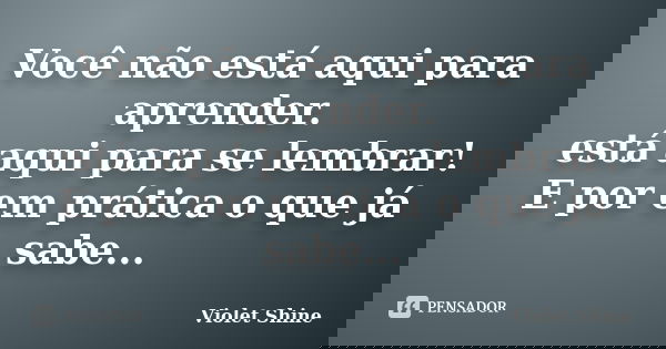 Você não está aqui para aprender. está aqui para se lembrar! E por em prática o que já sabe...... Frase de Violet Shine.
