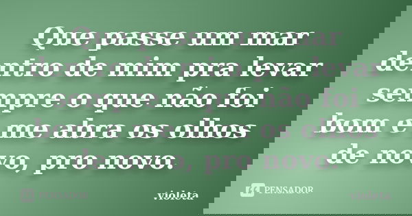 Que passe um mar dentro de mim pra levar sempre o que não foi bom e me abra os olhos de novo, pro novo.... Frase de violeta.