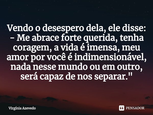 ⁠Vendo o desespero dela, ele disse:
- Me abrace forte querida, tenha coragem, a vida é imensa, meu amor por você é indimensionável, nada nesse mundo ou em outro... Frase de Virgínia Azevedo.