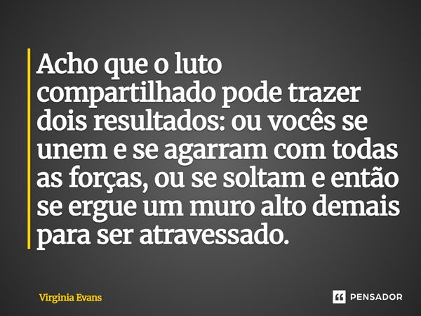 ⁠Acho que o luto compartilhado pode trazer dois resultados: ou vocês se unem e se agarram com todas as forças, ou se soltam e então se ergue um muro alto demais... Frase de Virginia Evans.