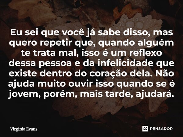 Eu sei que você já sabe disso, mas quero repetir que, quando alguém te trata mal, isso é um reflexo dessa pessoa e da infelicidade que existe dentro do coração... Frase de Virginia Evans.