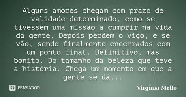 Alguns amores chegam com prazo de validade determinado, como se tivessem uma missão a cumprir na vida da gente. Depois perdem o viço, e se vão, sendo finalmente... Frase de Virgínia Mello.