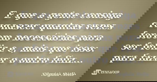 E que a gente consiga renascer quantas vezes forem necessárias para ser feliz e, mais que isso: para fazer o outro feliz...... Frase de Virgínia Mello.