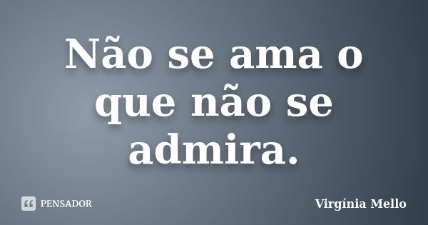 Não se ama o que não se admira.... Frase de Virgínia Mello.