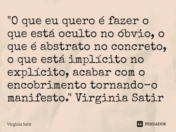 ⁠"O que eu quero é fazer o que está oculto no óbvio, o que é abstrato no concreto, o que está implícito no explícito, acabar com o encobrimento tornando-o ... Frase de Virginia Satir.