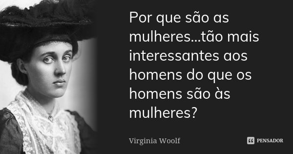 Por que são as mulheres...tão mais interessantes aos homens do que os homens são às mulheres?... Frase de Virginia Woolf.