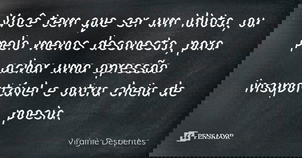 Você tem que ser um idiota, ou pelo menos desonesto, para achar uma opressão insuportável e outra cheia de poesia.... Frase de Virginie Despentes.