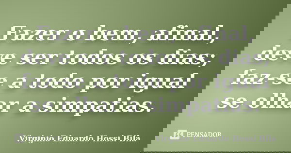 Fazer o bem, afinal, deve ser todos os dias; faz-se a todo por igual se olhar a simpatias.... Frase de Virginio Eduardo Hossi Bila.