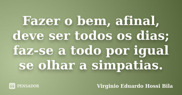 Fazer o bem, afinal, deve ser todos os dias; faz-se a todo por igual se olhar a simpatias.... Frase de Virginio Eduardo Hossi Bila.