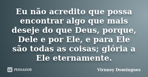 Eu não acredito que possa encontrar algo que mais deseje do que Deus, porque, Dele e por Ele, e para Ele são todas as coisas; glória a Ele eternamente.... Frase de Virnney Domingues.