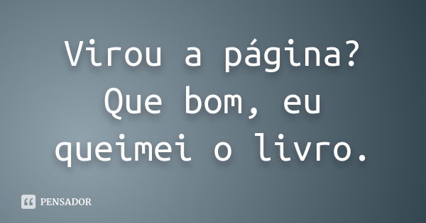 Virou a página? Que bom, eu queimei o livro.