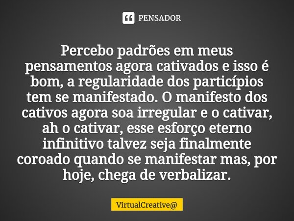 ⁠Percebo padrões em meus pensamentos agora cativados e isso é bom, a regularidade dos particípios tem se manifestado. O manifesto dos cativos agora soa irregula... Frase de VirtualCreative.