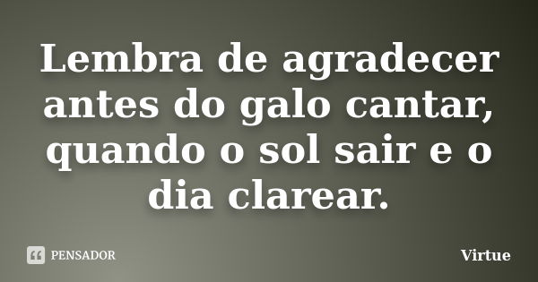 Lembra de agradecer antes do galo cantar, quando o sol sair e o dia clarear.... Frase de Virtue.