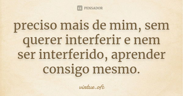 preciso mais de mim, sem querer interferir e nem ser interferido, aprender consigo mesmo.... Frase de virtue.ofc.