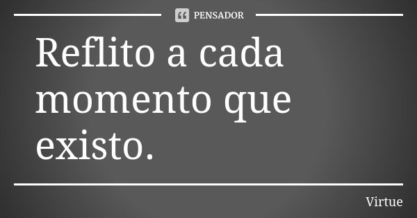 Reflito a cada momento que existo.... Frase de Virtue.