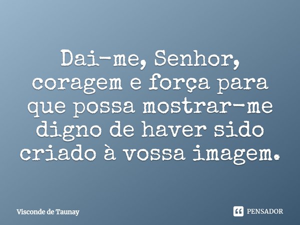 Dai-me, Senhor, coragem e força para que possa mostrar-me digno de haver sido criado à vossa imagem.... Frase de Visconde de Taunay.