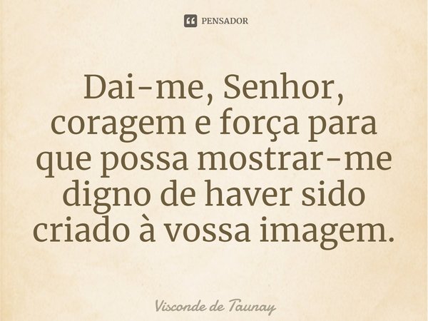 Dai-me, Senhor, coragem e força para que possa mostrar-me digno de haver sido criado à vossa imagem.... Frase de Visconde de Taunay.